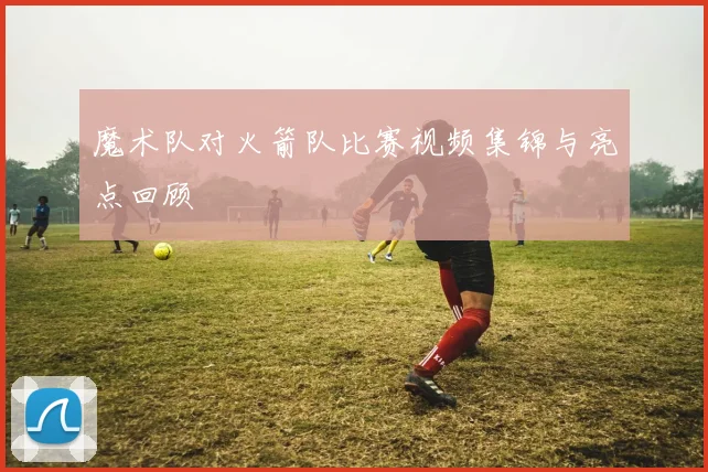 魔术队对火箭队比赛视频集锦与亮点回顾