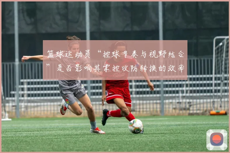 篮球运动员“控球节奏与视野结合”是否影响其掌控攻防转换的效率