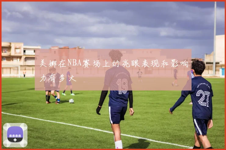 美娜在NBA赛场上的亮眼表现和影响力有多大