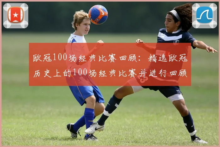 欧冠100场经典比赛回顾：精选欧冠历史上的100场经典比赛并进行回顾