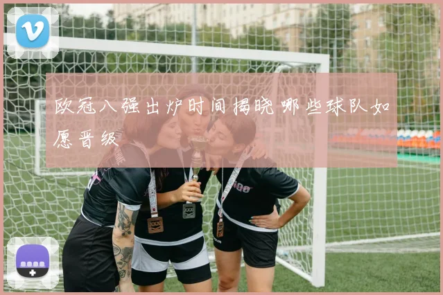 欧冠八强出炉时间揭晓 哪些球队如愿晋级